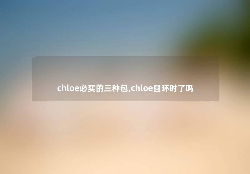 chloe必买的三种包,chloe圆环时了吗 chloe必买的三种包,chloe圆环时了吗