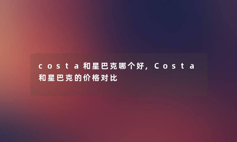 costa和星巴克哪个好,Costa和星巴克的价格对比 costa和星巴克哪个好,Costa和星巴克的价格对比