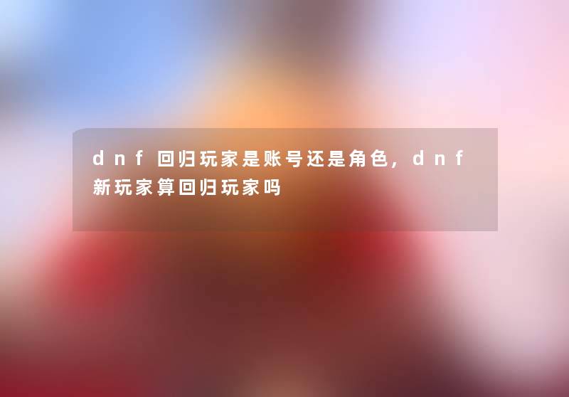 dnf回归玩家是账号还是角色,dnf新玩家算回归玩家吗 dnf回归玩家是账号还是角色,dnf新玩家算回归玩家吗