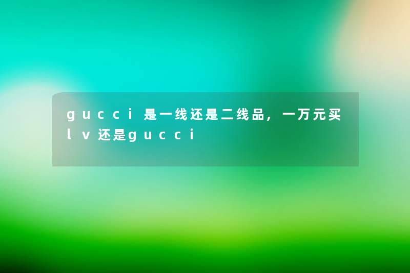 gucci是一线还是二线品,一万元买lv还是gucci gucci是一线还是二线品,一万元买lv还是gucci