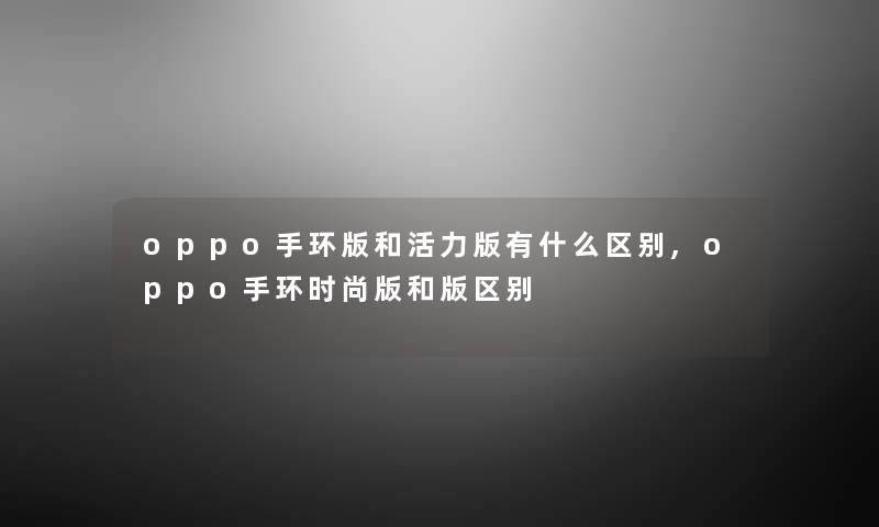 oppo手环版和活力版有什么区别,oppo手环时尚版和版区别 oppo手环版和活力版有什么区别,oppo手环时尚版和版区别