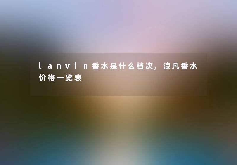lanvin香水是什么档次,浪凡香水价格一览表 lanvin香水是什么档次,浪凡香水价格一览表