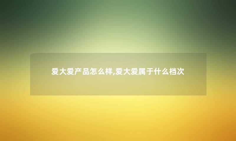 爱大爱怎么样,爱大爱属于什么档次 爱大爱怎么样,爱大爱属于什么档次