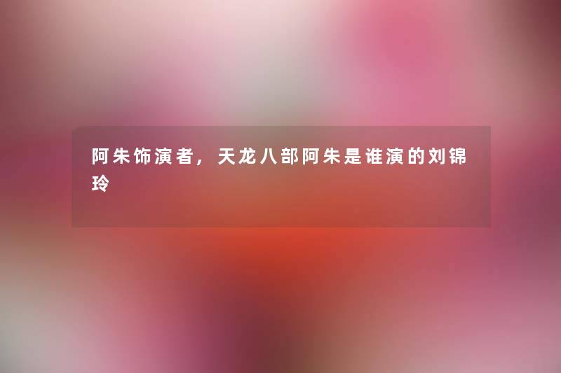 阿朱饰演者,天龙八部阿朱是谁演的刘锦玲 阿朱饰演者,天龙八部阿朱是谁演的刘锦玲