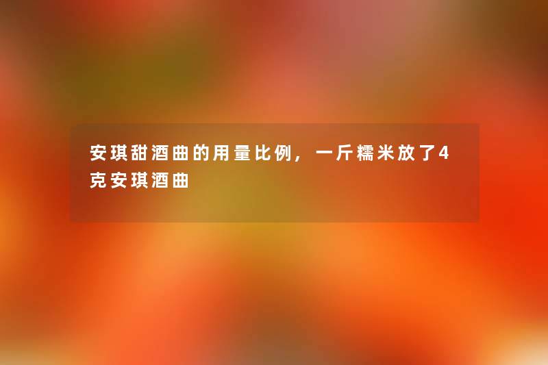 安琪甜酒曲的用量比例,一斤糯米放了4克安琪酒曲 安琪甜酒曲的用量比例,一斤糯米放了4克安琪酒曲