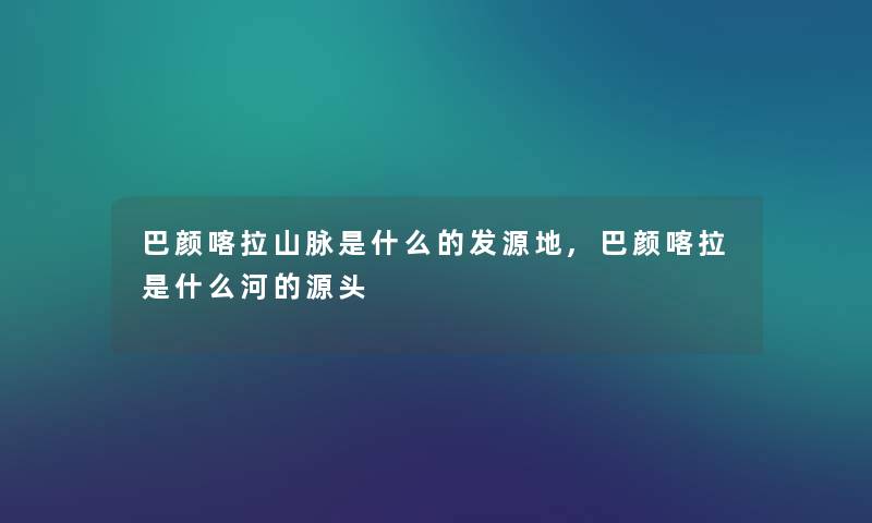 巴颜喀拉山脉是什么的发源地,巴颜喀拉是什么河的源头 巴颜喀拉山脉是什么的发源地,巴颜喀拉是什么河的源头