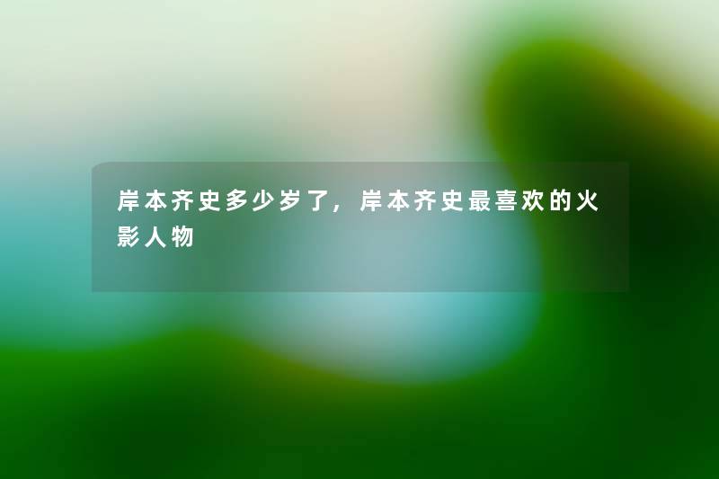 岸本齐史多少岁了,岸本齐史喜欢的火影人物 岸本齐史多少岁了,岸本齐史喜欢的火影人物