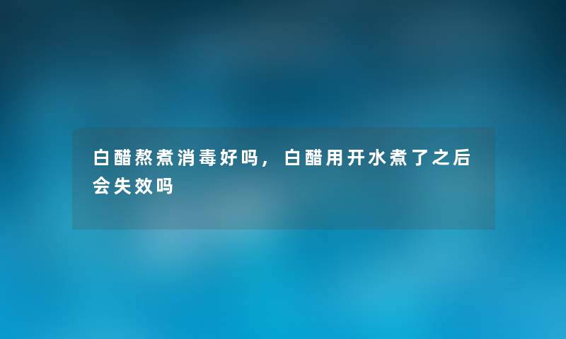白醋熬煮消毒好吗,白醋用开水煮了之后会失效吗 白醋熬煮消毒好吗,白醋用开水煮了之后会失效吗