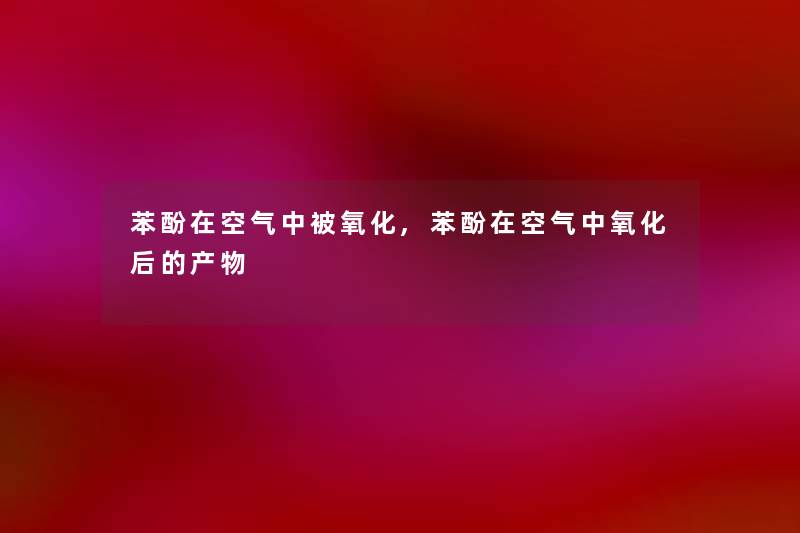 苯酚在空气中被氧化,苯酚在空气中氧化后的产物 苯酚在空气中被氧化,苯酚在空气中氧化后的产物