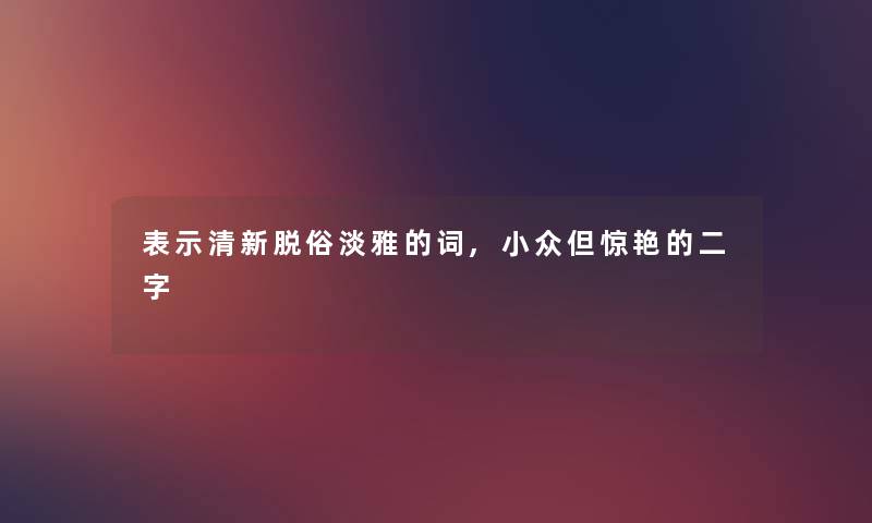 表示清新脱俗淡雅的词,小众但惊艳的二字 表示清新脱俗淡雅的词,小众但惊艳的二字