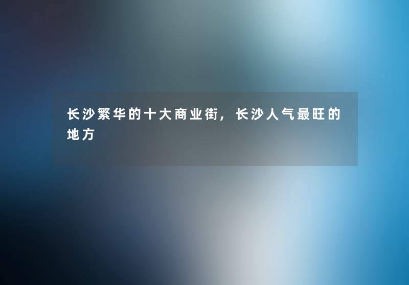 长沙繁华的一些商业街,长沙人气旺的地方 长沙繁华的一些商业街,长沙人气旺的地方