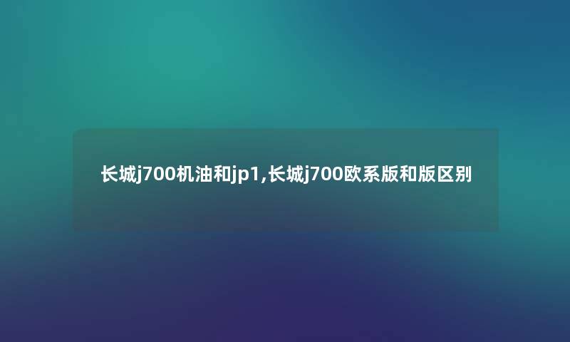 长城j700机油和jp1,长城j700欧系版和版区别 长城j700机油和jp1,长城j700欧系版和版区别