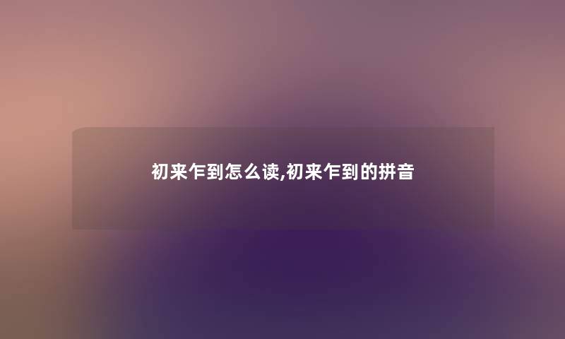 初来乍到怎么读,初来乍到的拼音 初来乍到怎么读,初来乍到的拼音