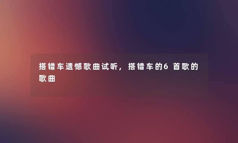 搭错车遗憾歌曲试听,搭错车的6首歌的歌曲 搭错车遗憾歌曲试听,搭错车的6首歌的歌曲