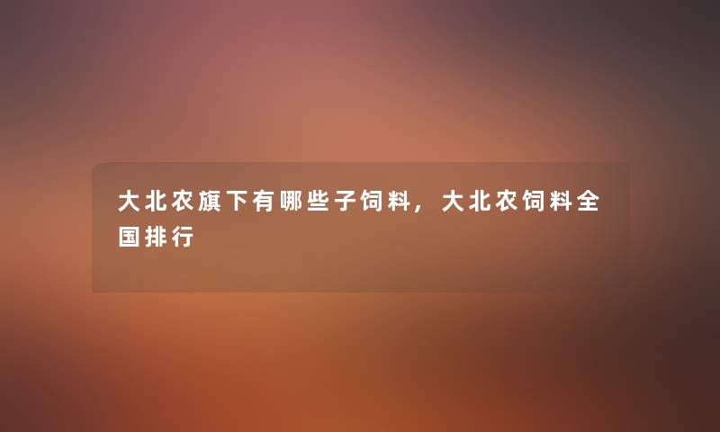 大北农旗下有哪些子饲料,大北农饲料全国整理 大北农旗下有哪些子饲料,大北农饲料全国整理