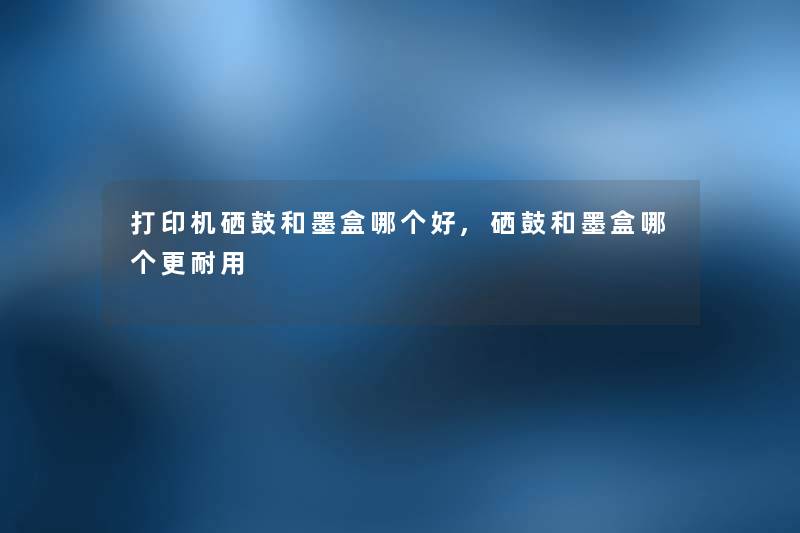 打印机硒鼓和墨盒哪个好,硒鼓和墨盒哪个更耐用 打印机硒鼓和墨盒哪个好,硒鼓和墨盒哪个更耐用