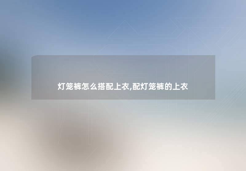 灯笼裤怎么搭配上衣,配灯笼裤的上衣 灯笼裤怎么搭配上衣,配灯笼裤的上衣