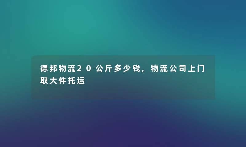 德邦物流20公斤多少钱,物流公司上门取大件托运 德邦物流20公斤多少钱,物流公司上门取大件托运