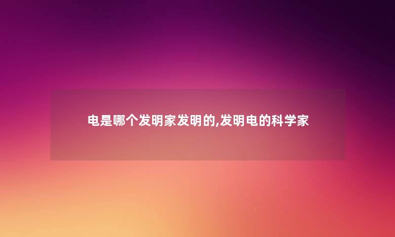 电是哪个发明家发明的,发明电的科学家 电是哪个发明家发明的,发明电的科学家