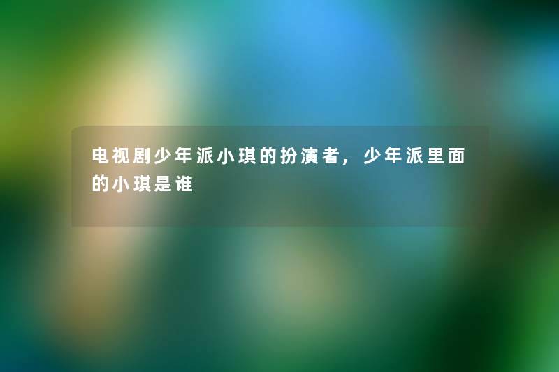 电视剧少年派小琪的扮演者,少年派里面的小琪是谁 电视剧少年派小琪的扮演者,少年派里面的小琪是谁