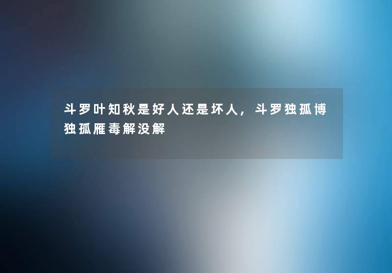 斗罗叶知秋是好人还是坏人,斗罗独孤博独孤雁毒解没解 斗罗叶知秋是好人还是坏人,斗罗独孤博独孤雁毒解没解