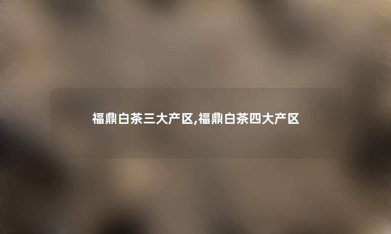 福鼎白茶三大产区,福鼎白茶四大产区 福鼎白茶三大产区,福鼎白茶四大产区