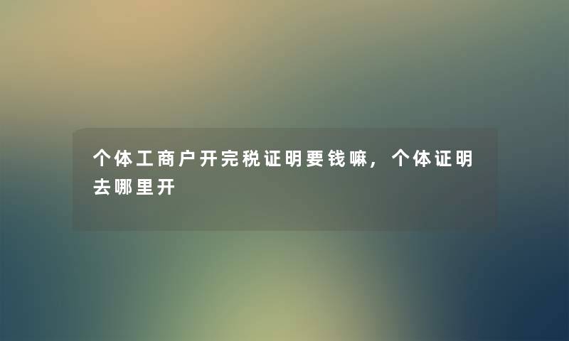 个体工商户开完税证明要钱嘛,个体证明去哪里开 个体工商户开完税证明要钱嘛,个体证明去哪里开
