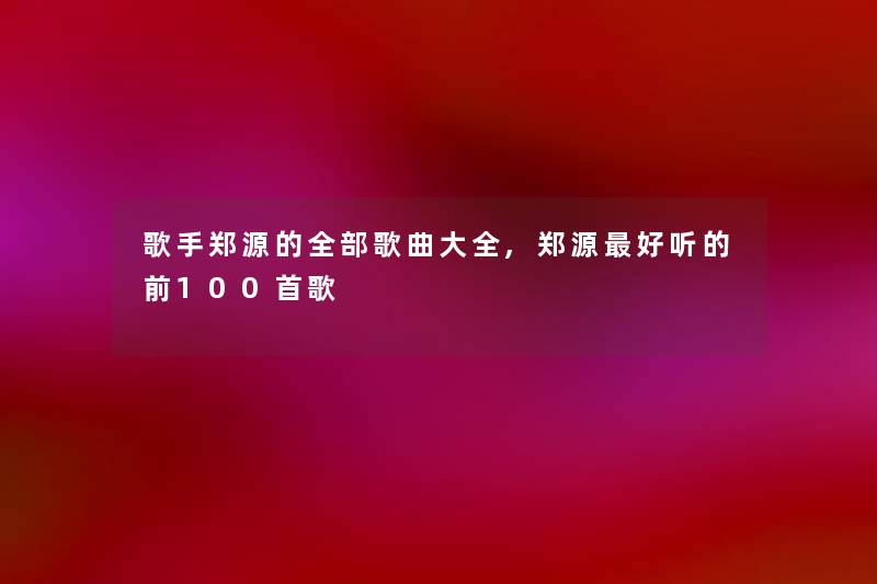 歌手郑源的整理的歌曲大全,郑源好听的前几首歌 歌手郑源的整理的歌曲大全,郑源好听的前几首歌