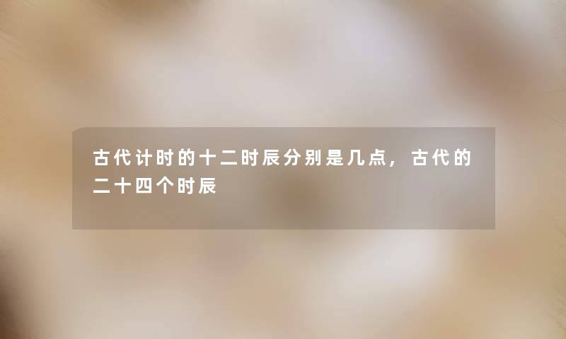 古代计时的十二时辰分别是几点,古代的二十四个时辰 古代计时的十二时辰分别是几点,古代的二十四个时辰