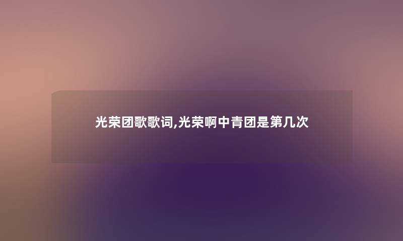 光荣团歌歌词,光荣啊中青团是第几次 光荣团歌歌词,光荣啊中青团是第几次