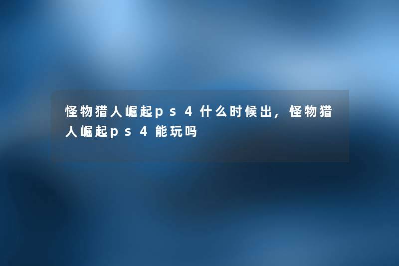 怪物猎人崛起ps4什么时候出,怪物猎人崛起ps4能玩吗 怪物猎人崛起ps4什么时候出,怪物猎人崛起ps4能玩吗