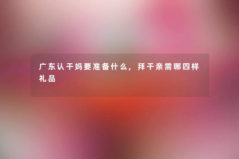 广东认干妈要准备什么,拜干亲需哪四样礼品 广东认干妈要准备什么,拜干亲需哪四样礼品