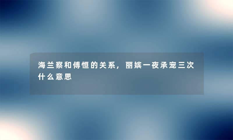 海兰察和傅恒的关系,丽嫔一夜承宠三次什么意思 海兰察和傅恒的关系,丽嫔一夜承宠三次什么意思
