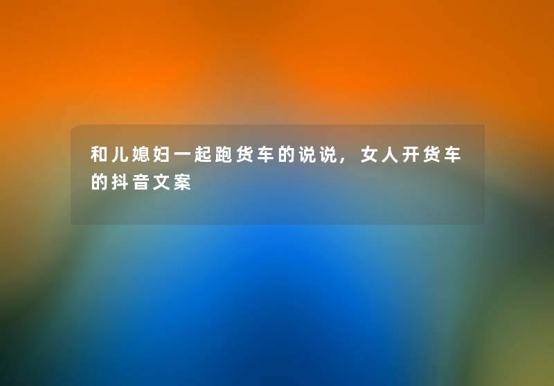 和儿媳妇一起跑货车的说说,女人开货车的抖音文案 和儿媳妇一起跑货车的说说,女人开货车的抖音文案