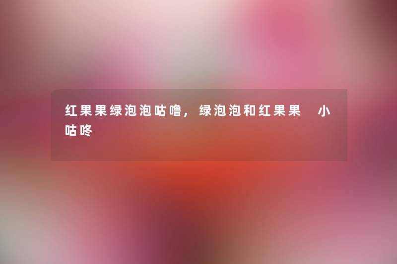 红果果绿泡泡咕噜,绿泡泡和红果果 小咕咚 红果果绿泡泡咕噜,绿泡泡和红果果 小咕咚