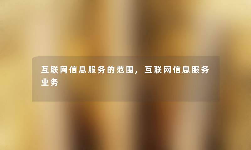 互联网信息服务的范围,互联网信息服务业务 互联网信息服务的范围,互联网信息服务业务