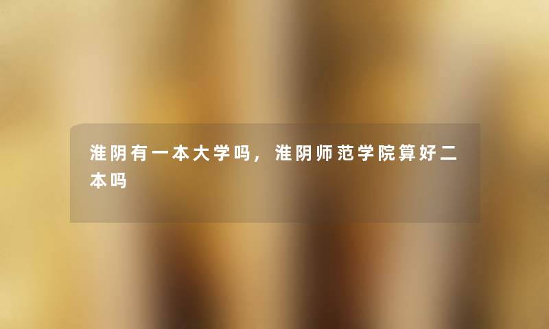 淮阴有一本大学吗,淮阴师范学院算好二本吗 淮阴有一本大学吗,淮阴师范学院算好二本吗
