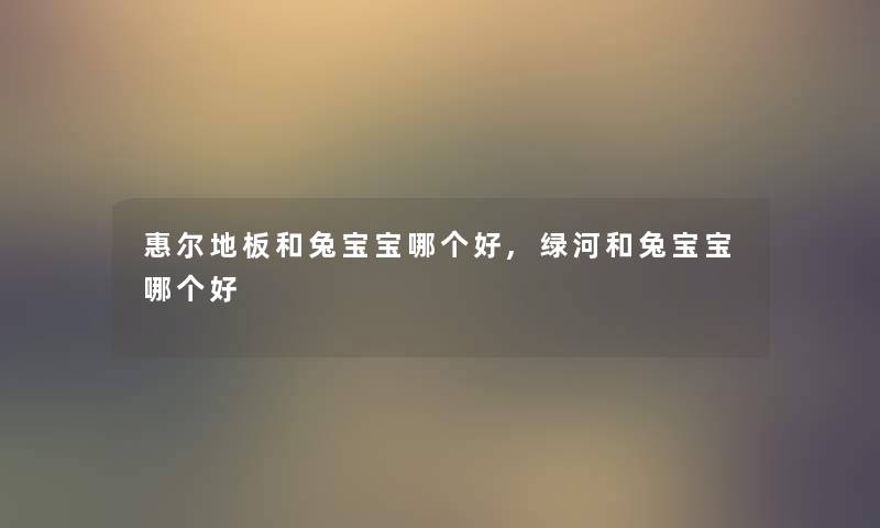 惠尔地板和兔宝宝哪个好,绿河和兔宝宝哪个好 惠尔地板和兔宝宝哪个好,绿河和兔宝宝哪个好