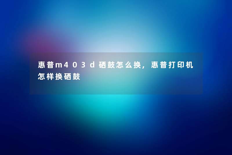 惠普m403d硒鼓怎么换,惠普打印机怎样换硒鼓 惠普m403d硒鼓怎么换,惠普打印机怎样换硒鼓