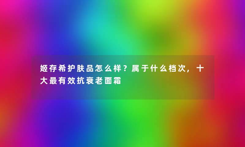 姬存希护肤品怎么样?属于什么档次,一些有效抗衰老面霜 姬存希护肤品怎么样?属于什么档次,一些有效抗衰老面霜