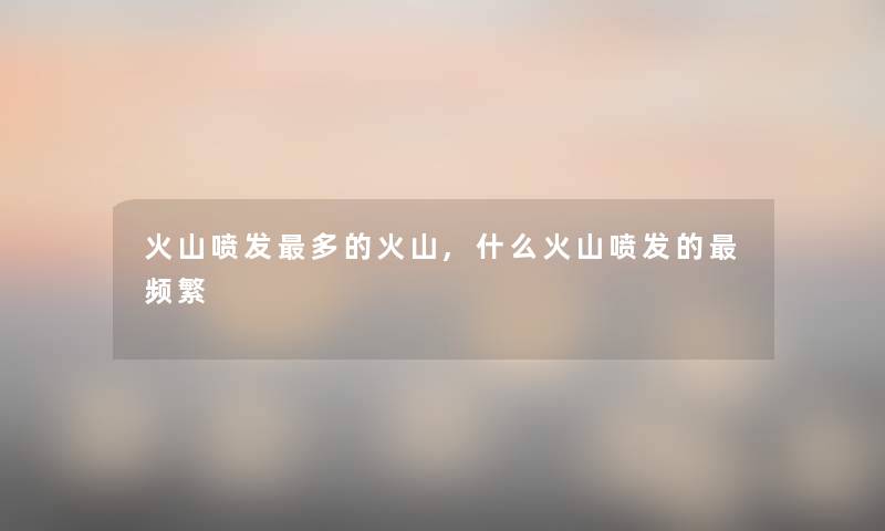 火山喷发多的火山,什么火山喷发的频繁 火山喷发多的火山,什么火山喷发的频繁