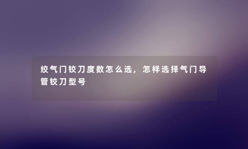 绞气门铰刀度数怎么选,怎样选择气门导管铰刀型号 绞气门铰刀度数怎么选,怎样选择气门导管铰刀型号