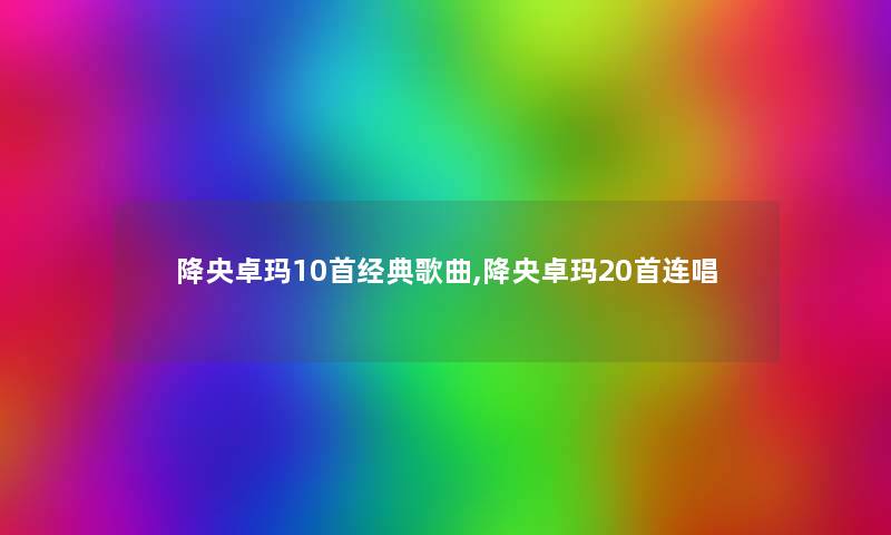 降央卓玛10首经典歌曲,降央卓玛20首连唱 降央卓玛10首经典歌曲,降央卓玛20首连唱