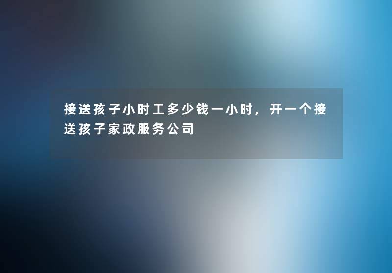 接送孩子小时工多少钱一小时,开一个接送孩子家政服务公司 接送孩子小时工多少钱一小时,开一个接送孩子家政服务公司