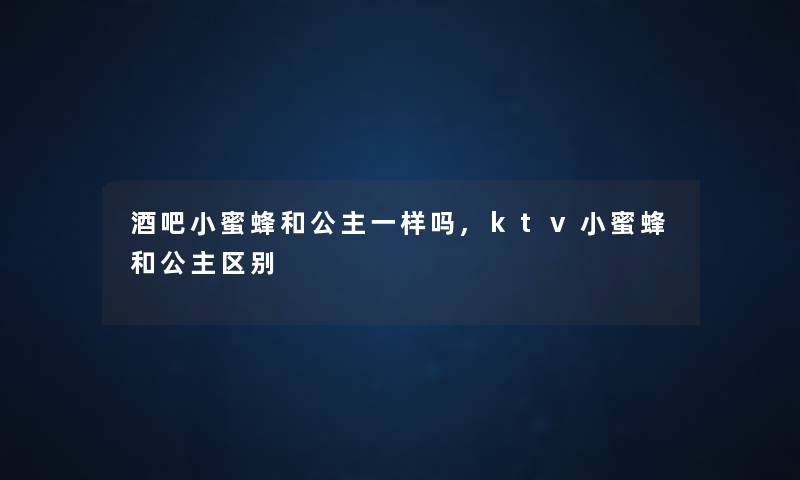 酒吧小蜜蜂和公主一样吗,ktv小蜜蜂和公主区别 酒吧小蜜蜂和公主一样吗,ktv小蜜蜂和公主区别