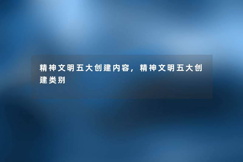 精神文明五大创建内容,精神文明五大创建类别 精神文明五大创建内容,精神文明五大创建类别