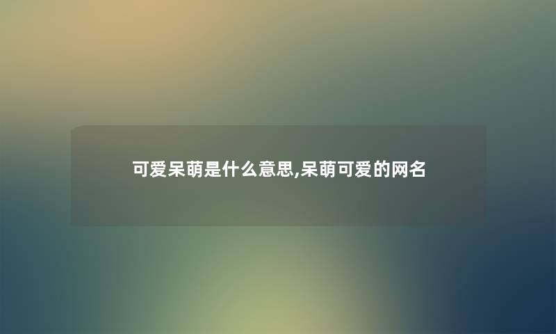 可爱呆萌是什么意思,呆萌可爱的网名 可爱呆萌是什么意思,呆萌可爱的网名