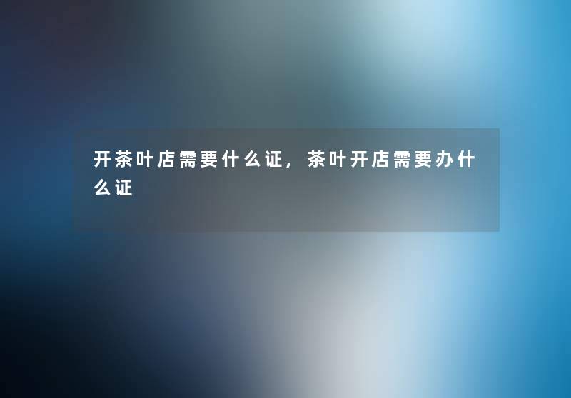 开茶叶店需要什么证,茶叶开店需要办什么证 开茶叶店需要什么证,茶叶开店需要办什么证
