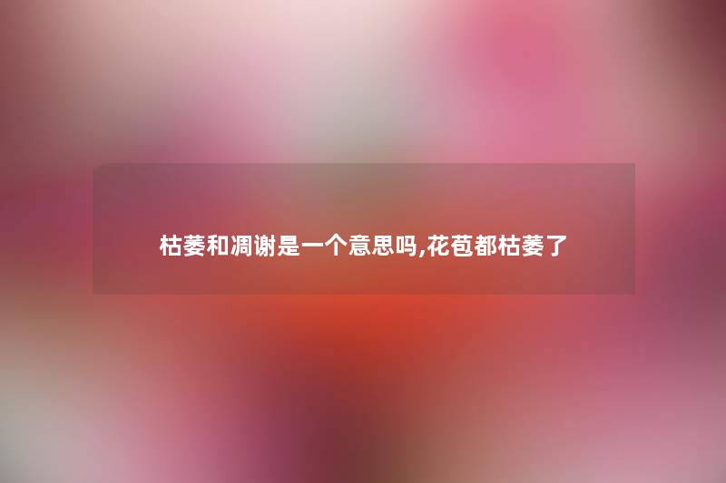 枯萎和凋谢是一个意思吗,花苞都枯萎了 枯萎和凋谢是一个意思吗,花苞都枯萎了