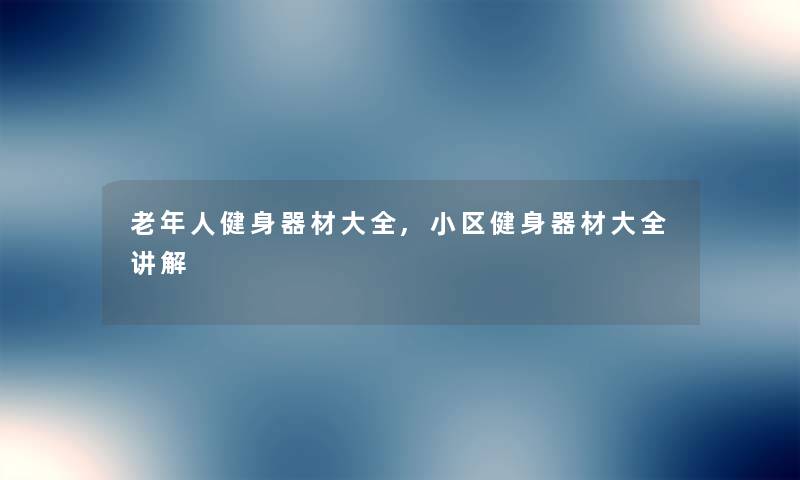 老年人健身器材大全,小区健身器材大全讲解 老年人健身器材大全,小区健身器材大全讲解